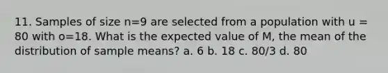 11. Samples of size n=9 are selected from a population with u = 80 with o=18. What is the expected value of M, the mean of the distribution of sample means? a. 6 b. 18 c. 80/3 d. 80