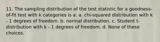 11. The sampling distribution of the test statistic for a goodness-of-fit test with k categories is a: a. chi-squared distribution with k - 1 degrees of freedom. b. normal distribution. c. Student t-distribution with k - 1 degrees of freedom. d. None of these choices.