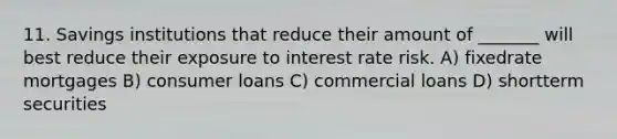 11. Savings institutions that reduce their amount of _______ will best reduce their exposure to interest rate risk. A) fixedrate mortgages B) consumer loans C) commercial loans D) shortterm securities