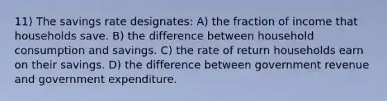 11) The savings rate designates: A) the fraction of income that households save. B) the difference between household consumption and savings. C) the rate of return households earn on their savings. D) the difference between government revenue and government expenditure.