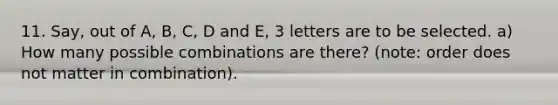 11. Say, out of A, B, C, D and E, 3 letters are to be selected. a) How many possible combinations are there? (note: order does not matter in combination).