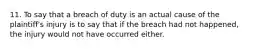 11. To say that a breach of duty is an actual cause of the plaintiff's injury is to say that if the breach had not happened, the injury would not have occurred either.