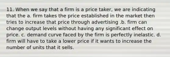 11. When we say that a firm is a price taker, we are indicating that the a. firm takes the price established in the market then tries to increase that price through advertising .b. firm can change output levels without having any significant effect on price. c. demand curve faced by the firm is perfectly inelastic. d. firm will have to take a lower price if it wants to increase the number of units that it sells.