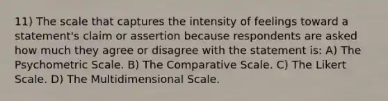 11) The scale that captures the intensity of feelings toward a statement's claim or assertion because respondents are asked how much they agree or disagree with the statement is: A) The Psychometric Scale. B) The Comparative Scale. C) The Likert Scale. D) The Multidimensional Scale.