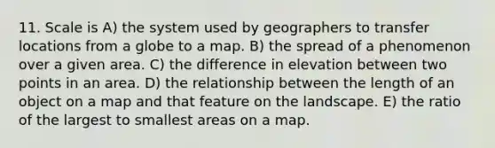 11. Scale is A) the system used by geographers to transfer locations from a globe to a map. B) the spread of a phenomenon over a given area. C) the difference in elevation between two points in an area. D) the relationship between the length of an object on a map and that feature on the landscape. E) the ratio of the largest to smallest areas on a map.