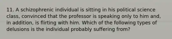 11. A schizophrenic individual is sitting in his political science class, convinced that the professor is speaking only to him and, in addition, is flirting with him. Which of the following types of delusions is the individual probably suffering from?