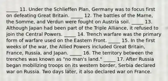 _____ 11. Under the Schlieffen Plan, Germany was to focus first on defeating Great Britain. _____ 12. The battles of the Marne, the Somme, and Verdun were fought on Austria soil. _____ 13. Although Japan had been part of the Triple Alliance, it refused to join the Central Powers. _____ 14. Trench warfare was the primary form of warfare used on the Eastern Front. _____ 15. In the first weeks of the war, the Allied Powers included Great Britain, France, Russia, and Japan. _____ 16. The territory between the trenches was known as "no man's land." _____ 17. After Russia began mobilizing troops on its western border, Serbia declared war on Russia. Two days later, it also declared war on France.