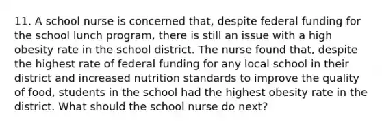 11. A school nurse is concerned that, despite federal funding for the school lunch program, there is still an issue with a high obesity rate in the school district. The nurse found that, despite the highest rate of federal funding for any local school in their district and increased nutrition standards to improve the quality of food, students in the school had the highest obesity rate in the district. What should the school nurse do next?