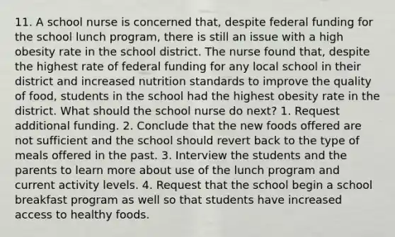 11. A school nurse is concerned that, despite federal funding for the school lunch program, there is still an issue with a high obesity rate in the school district. The nurse found that, despite the highest rate of federal funding for any local school in their district and increased nutrition standards to improve the quality of food, students in the school had the highest obesity rate in the district. What should the school nurse do next? 1. Request additional funding. 2. Conclude that the new foods offered are not sufficient and the school should revert back to the type of meals offered in the past. 3. Interview the students and the parents to learn more about use of the lunch program and current activity levels. 4. Request that the school begin a school breakfast program as well so that students have increased access to healthy foods.