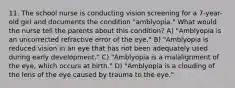 11. The school nurse is conducting vision screening for a 7-year-old girl and documents the condition "amblyopia." What would the nurse tell the parents about this condition? A) "Amblyopia is an uncorrected refractive error of the eye." B) "Amblyopia is reduced vision in an eye that has not been adequately used during early development." C) "Amblyopia is a malalignment of the eye, which occurs at birth." D) "Amblyopia is a clouding of the lens of the eye caused by trauma to the eye."