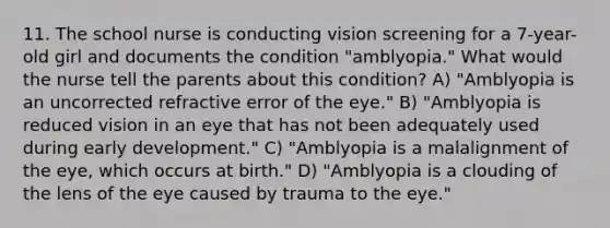 11. The school nurse is conducting vision screening for a 7-year-old girl and documents the condition "amblyopia." What would the nurse tell the parents about this condition? A) "Amblyopia is an uncorrected refractive error of the eye." B) "Amblyopia is reduced vision in an eye that has not been adequately used during early development." C) "Amblyopia is a malalignment of the eye, which occurs at birth." D) "Amblyopia is a clouding of the lens of the eye caused by trauma to the eye."