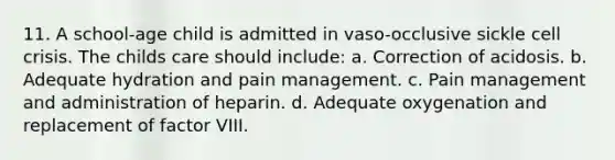 11. A school-age child is admitted in vaso-occlusive sickle cell crisis. The childs care should include: a. Correction of acidosis. b. Adequate hydration and pain management. c. Pain management and administration of heparin. d. Adequate oxygenation and replacement of factor VIII.