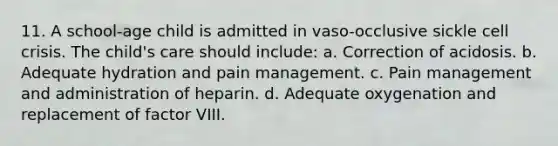 11. A school-age child is admitted in vaso-occlusive sickle cell crisis. The child's care should include: a. Correction of acidosis. b. Adequate hydration and pain management. c. Pain management and administration of heparin. d. Adequate oxygenation and replacement of factor VIII.