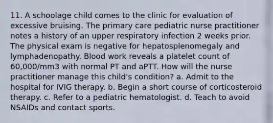 11. A schoolage child comes to the clinic for evaluation of excessive bruising. The primary care pediatric nurse practitioner notes a history of an upper respiratory infection 2 weeks prior. The physical exam is negative for hepatosplenomegaly and lymphadenopathy. Blood work reveals a platelet count of 60,000/mm3 with normal PT and aPTT. How will the nurse practitioner manage this child's condition? a. Admit to the hospital for IVIG therapy. b. Begin a short course of corticosteroid therapy. c. Refer to a pediatric hematologist. d. Teach to avoid NSAIDs and contact sports.