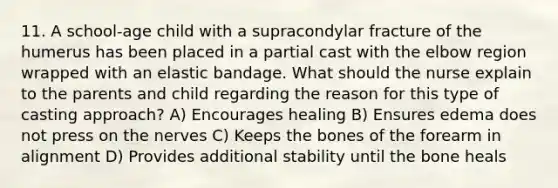 11. A school-age child with a supracondylar fracture of the humerus has been placed in a partial cast with the elbow region wrapped with an elastic bandage. What should the nurse explain to the parents and child regarding the reason for this type of casting approach? A) Encourages healing B) Ensures edema does not press on the nerves C) Keeps the bones of the forearm in alignment D) Provides additional stability until the bone heals