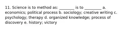 11. Science is to method as: ________ is to _________ a. economics; political process b. sociology; creative writing c. psychology; therapy d. organized knowledge; process of discovery e. history; victory