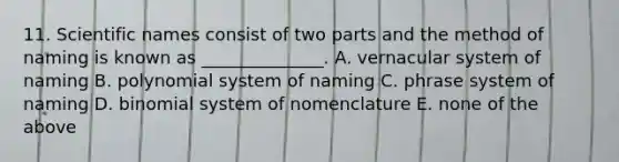 11. Scientific names consist of two parts and the method of naming is known as ______________. A. vernacular system of naming B. polynomial system of naming C. phrase system of naming D. binomial system of nomenclature E. none of the above