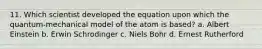 11. Which scientist developed the equation upon which the quantum-mechanical model of the atom is based? a. Albert Einstein b. Erwin Schrodinger c. Niels Bohr d. Ernest Rutherford