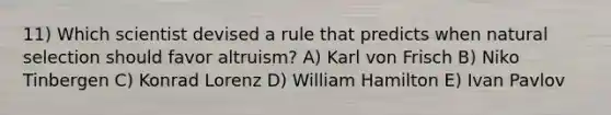 11) Which scientist devised a rule that predicts when natural selection should favor altruism? A) Karl von Frisch B) Niko Tinbergen C) Konrad Lorenz D) William Hamilton E) Ivan Pavlov