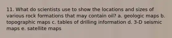 11. What do scientists use to show the locations and sizes of various rock formations that may contain oil? a. geologic maps b. topographic maps c. tables of drilling information d. 3-D seismic maps e. satellite maps