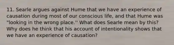 11. Searle argues against Hume that we have an experience of causation during most of our conscious life, and that Hume was "looking in the wrong place.'' What does Searle mean by this? Why does he think that his account of intentionality shows that we have an experience of causation?