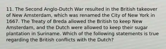 11. The Second Anglo-Dutch War resulted in the British takeover of New Amsterdam, which was renamed the City of New York in 1667. The Treaty of Breda allowed the British to keep New Amsterdam, and the Dutch were allowed to keep their sugar plantation in Suriname. Which of the following statements is true regarding the British conflicts with the Dutch?