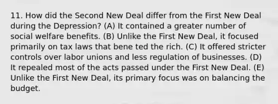 11. How did the Second New Deal differ from the First New Deal during the Depression? (A) It contained a greater number of social welfare benefits. (B) Unlike the First New Deal, it focused primarily on tax laws that bene ted the rich. (C) It offered stricter controls over labor unions and less regulation of businesses. (D) It repealed most of the acts passed under the First New Deal. (E) Unlike the First New Deal, its primary focus was on balancing the budget.