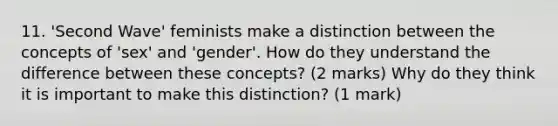 11. 'Second Wave' feminists make a distinction between the concepts of 'sex' and 'gender'. How do they understand the difference between these concepts? (2 marks) Why do they think it is important to make this distinction? (1 mark)