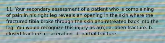 11. Your secondary assessment of a patient who is complaining of pain in his right leg reveals an opening in the skin where the fractured tibia broke through the skin and retreated back into the leg. You would recognize this injury as a(n): a. open fracture. b. closed fracture. c. laceration. d. partial fracture.