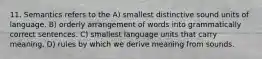 11. Semantics refers to the A) smallest distinctive sound units of language. B) orderly arrangement of words into grammatically correct sentences. C) smallest language units that carry meaning. D) rules by which we derive meaning from sounds.