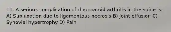 11. A serious complication of rheumatoid arthritis in the spine is: A) Subluxation due to ligamentous necrosis B) Joint effusion C) Synovial hypertrophy D) Pain