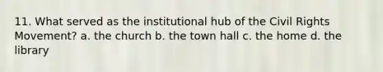 11. What served as the institutional hub of <a href='https://www.questionai.com/knowledge/kwq766eC44-the-civil-rights-movement' class='anchor-knowledge'>the civil rights movement</a>? a. the church b. the town hall c. the home d. the library