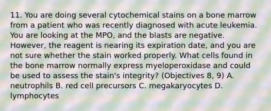 11. You are doing several cytochemical stains on a bone marrow from a patient who was recently diagnosed with acute leukemia. You are looking at the MPO, and the blasts are negative. However, the reagent is nearing its expiration date, and you are not sure whether the stain worked properly. What cells found in the bone marrow normally express myeloperoxidase and could be used to assess the stain's integrity? (Objectives 8, 9) A. neutrophils B. red cell precursors C. megakaryocytes D. lymphocytes