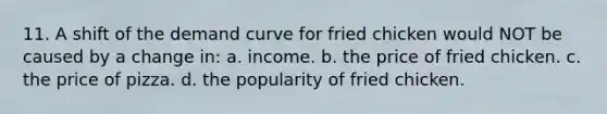 11. A shift of the demand curve for fried chicken would NOT be caused by a change in: a. income. b. the price of fried chicken. c. the price of pizza. d. the popularity of fried chicken.