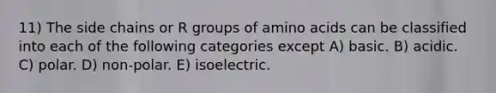 11) The side chains or R groups of amino acids can be classified into each of the following categories except A) basic. B) acidic. C) polar. D) non-polar. E) isoelectric.