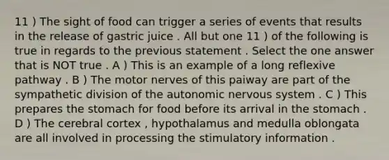 11 ) The sight of food can trigger a series of events that results in the release of gastric juice . All but one 11 ) of the following is true in regards to the previous statement . Select the one answer that is NOT true . A ) This is an example of a long reflexive pathway . B ) The motor nerves of this paiway are part of the sympathetic division of <a href='https://www.questionai.com/knowledge/kMqcwgxBsH-the-autonomic-nervous-system' class='anchor-knowledge'>the autonomic nervous system</a> . C ) This prepares <a href='https://www.questionai.com/knowledge/kLccSGjkt8-the-stomach' class='anchor-knowledge'>the stomach</a> for food before its arrival in the stomach . D ) The cerebral cortex , hypothalamus and medulla oblongata are all involved in processing the stimulatory information .