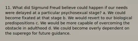 11. What did Sigmund Freud believe could happen if our needs were delayed at a particular psychosexual stage? a. We could become fixated at that stage b. We would revert to our biological predispositions c. We would be more capable of overcoming the obstacle in adulthood d. We could become overly dependent on the superego for future guidance.