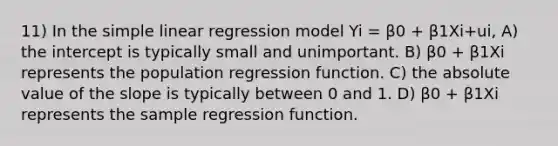 11) In the <a href='https://www.questionai.com/knowledge/kuO8H0fiMa-simple-linear-regression' class='anchor-knowledge'>simple linear regression</a> model Yi = β0 + β1Xi+ui, A) the intercept is typically small and unimportant. B) β0 + β1Xi represents the population regression function. C) the <a href='https://www.questionai.com/knowledge/kbbTh4ZPeb-absolute-value' class='anchor-knowledge'>absolute value</a> of the slope is typically between 0 and 1. D) β0 + β1Xi represents the sample regression function.