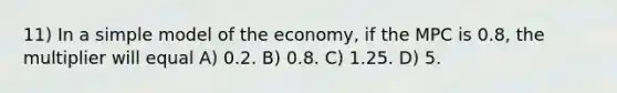 11) In a simple model of the economy, if the MPC is 0.8, the multiplier will equal A) 0.2. B) 0.8. C) 1.25. D) 5.