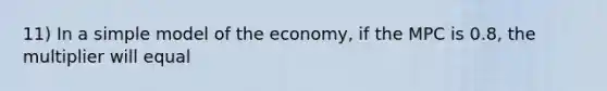 11) In a simple model of the economy, if the MPC is 0.8, the multiplier will equal