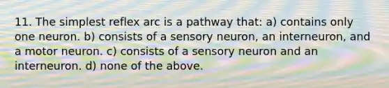 11. The simplest reflex arc is a pathway that: a) contains only one neuron. b) consists of a sensory neuron, an interneuron, and a motor neuron. c) consists of a sensory neuron and an interneuron. d) none of the above.