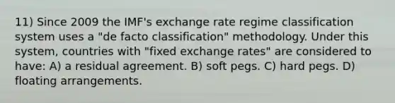 11) Since 2009 the IMF's exchange rate regime classification system uses a "de facto classification" methodology. Under this system, countries with "fixed exchange rates" are considered to have: A) a residual agreement. B) soft pegs. C) hard pegs. D) floating arrangements.