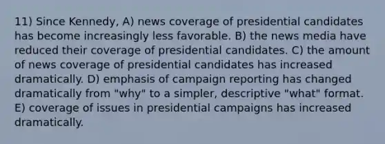 11) Since Kennedy, A) news coverage of presidential candidates has become increasingly less favorable. B) the news media have reduced their coverage of presidential candidates. C) the amount of news coverage of presidential candidates has increased dramatically. D) emphasis of campaign reporting has changed dramatically from "why" to a simpler, descriptive "what" format. E) coverage of issues in presidential campaigns has increased dramatically.