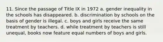 11. Since the passage of Title IX in 1972 a. gender inequality in the schools has disappeared. b. discrimination by schools on the basis of gender is illegal. c. boys and girls receive the same treatment by teachers. d. while treatment by teachers is still unequal, books now feature equal numbers of boys and girls.