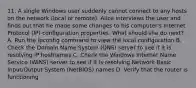 11. A single Windows user suddenly cannot connect to any hosts on the network (local or remote). Alice interviews the user and finds out that he made some changes to his computer's Internet Protocol (IP) configuration properties. What should she do next? A. Run the ipconfig command to view the local configuration B. Check the Domain Name System (DNS) server to see if it is resolving IP hostnames C. Check the Windows Internet Name Service (WINS) server to see if it is resolving Network Basic Input/Output System (NetBIOS) names D. Verify that the router is functioning