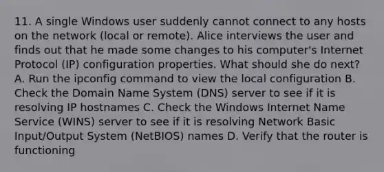 11. A single Windows user suddenly cannot connect to any hosts on the network (local or remote). Alice interviews the user and finds out that he made some changes to his computer's Internet Protocol (IP) configuration properties. What should she do next? A. Run the ipconfig command to view the local configuration B. Check the Domain Name System (DNS) server to see if it is resolving IP hostnames C. Check the Windows Internet Name Service (WINS) server to see if it is resolving Network Basic Input/Output System (NetBIOS) names D. Verify that the router is functioning