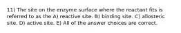 11) The site on the enzyme surface where the reactant fits is referred to as the A) reactive site. B) binding site. C) allosteric site. D) active site. E) All of the answer choices are correct.