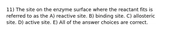 11) The site on the enzyme surface where the reactant fits is referred to as the A) reactive site. B) binding site. C) allosteric site. D) active site. E) All of the answer choices are correct.