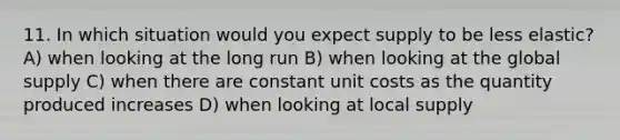 11. In which situation would you expect supply to be less elastic? A) when looking at the long run B) when looking at the global supply C) when there are constant unit costs as the quantity produced increases D) when looking at local supply