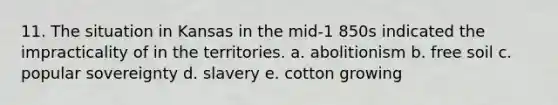 11. The situation in Kansas in the mid-1 850s indicated the impracticality of in the territories. a. abolitionism b. free soil c. popular sovereignty d. slavery e. cotton growing